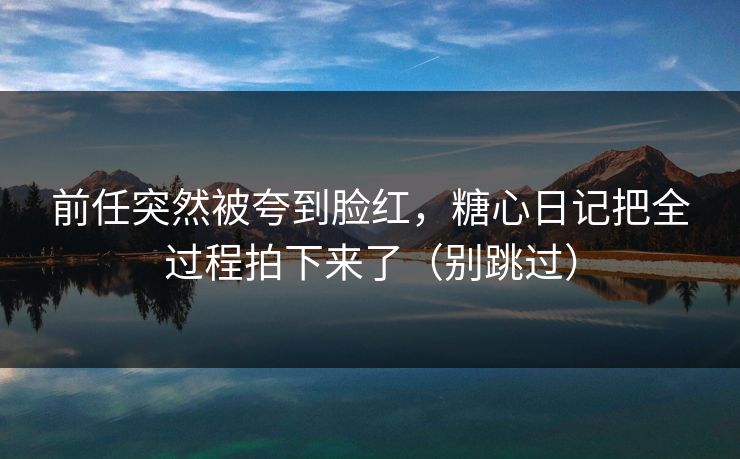 前任突然被夸到脸红，糖心日记把全过程拍下来了（别跳过）