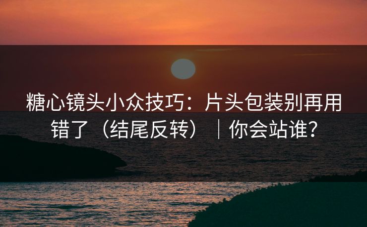 糖心镜头小众技巧：片头包装别再用错了（结尾反转）｜你会站谁？