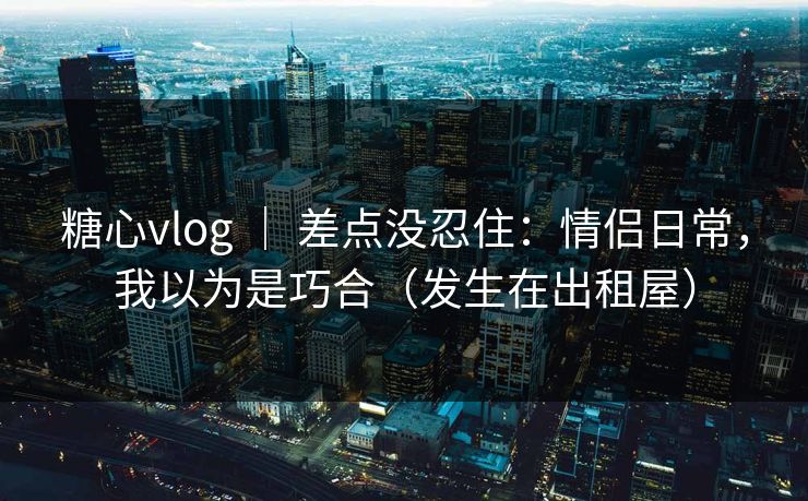 糖心vlog ｜ 差点没忍住：情侣日常，我以为是巧合（发生在出租屋）