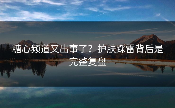糖心频道又出事了？护肤踩雷背后是完整复盘