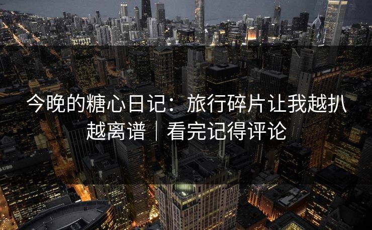 今晚的糖心日记：旅行碎片让我越扒越离谱｜看完记得评论