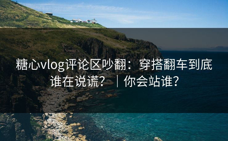 糖心vlog评论区吵翻：穿搭翻车到底谁在说谎？｜你会站谁？