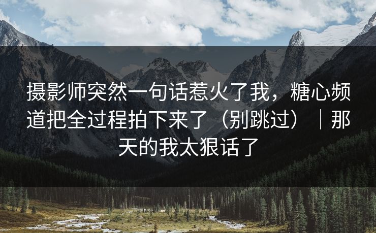 摄影师突然一句话惹火了我，糖心频道把全过程拍下来了（别跳过）｜那天的我太狠话了