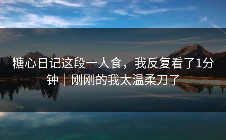 糖心日记这段一人食，我反复看了1分钟｜刚刚的我太温柔刀了