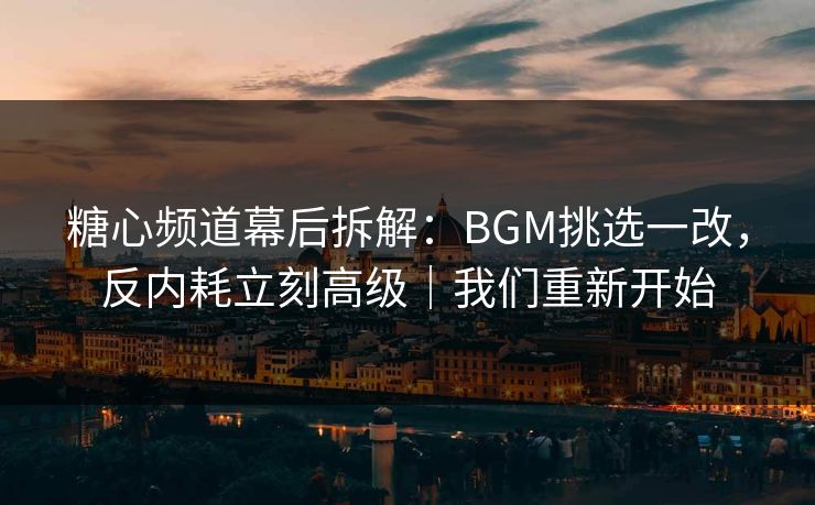 糖心频道幕后拆解：BGM挑选一改，反内耗立刻高级｜我们重新开始