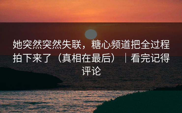 她突然突然失联，糖心频道把全过程拍下来了（真相在最后）｜看完记得评论