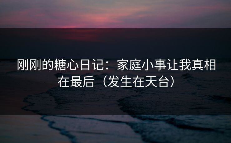 刚刚的糖心日记：家庭小事让我真相在最后（发生在天台）