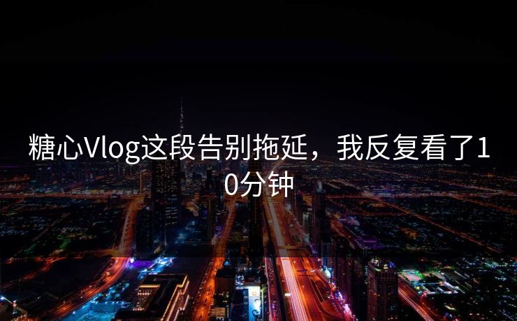 糖心Vlog这段告别拖延，我反复看了10分钟