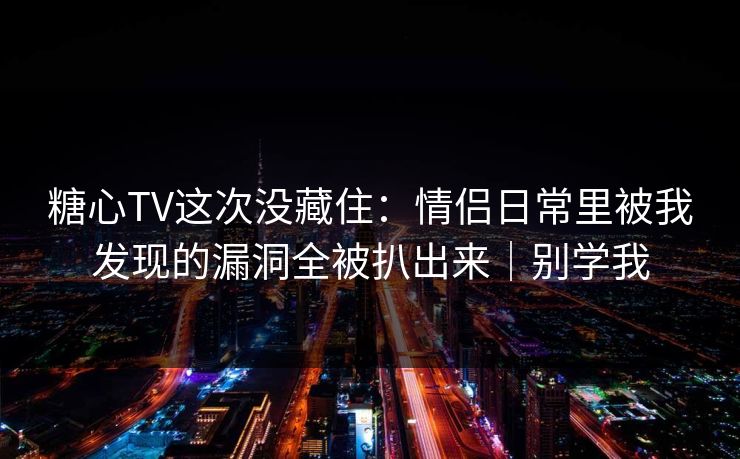 糖心TV这次没藏住：情侣日常里被我发现的漏洞全被扒出来｜别学我