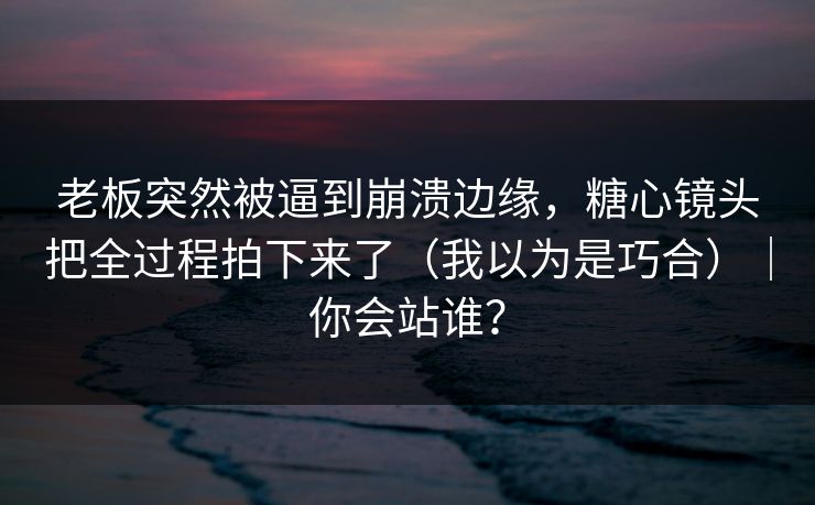 老板突然被逼到崩溃边缘，糖心镜头把全过程拍下来了（我以为是巧合）｜你会站谁？