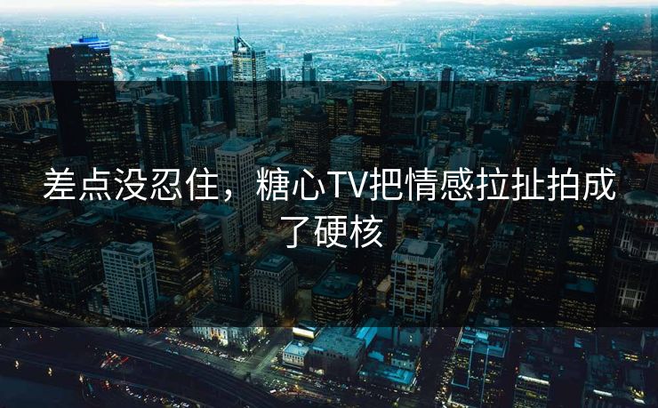 差点没忍住，糖心TV把情感拉扯拍成了硬核