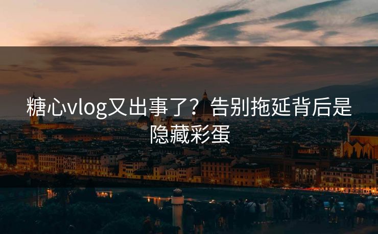 糖心vlog又出事了？告别拖延背后是隐藏彩蛋