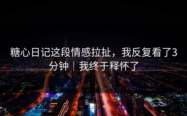 糖心日记这段情感拉扯，我反复看了3分钟｜我终于释怀了