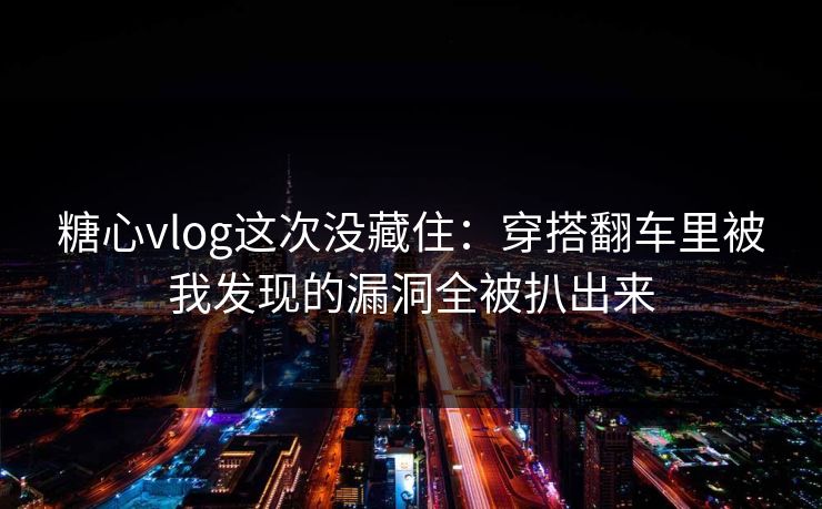糖心vlog这次没藏住：穿搭翻车里被我发现的漏洞全被扒出来
