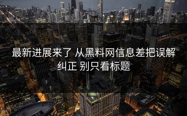 最新进展来了 从黑料网信息差把误解纠正 别只看标题
