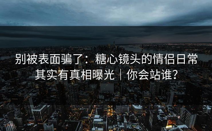别被表面骗了：糖心镜头的情侣日常其实有真相曝光｜你会站谁？
