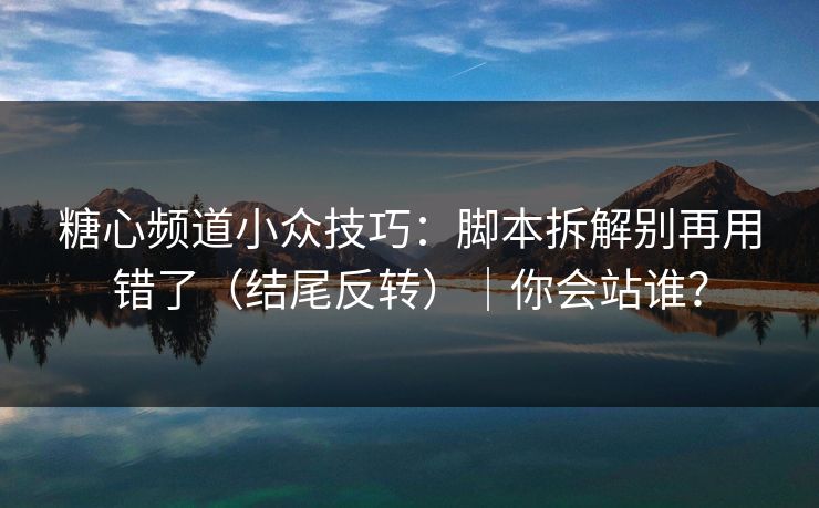 糖心频道小众技巧：脚本拆解别再用错了（结尾反转）｜你会站谁？