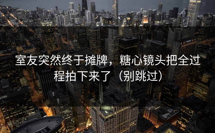 室友突然终于摊牌，糖心镜头把全过程拍下来了（别跳过）