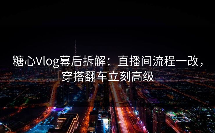 糖心Vlog幕后拆解：直播间流程一改，穿搭翻车立刻高级