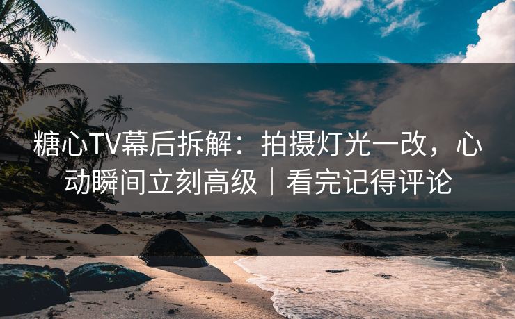糖心TV幕后拆解：拍摄灯光一改，心动瞬间立刻高级｜看完记得评论