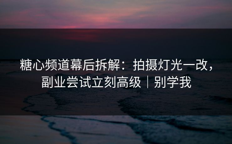 糖心频道幕后拆解：拍摄灯光一改，副业尝试立刻高级｜别学我