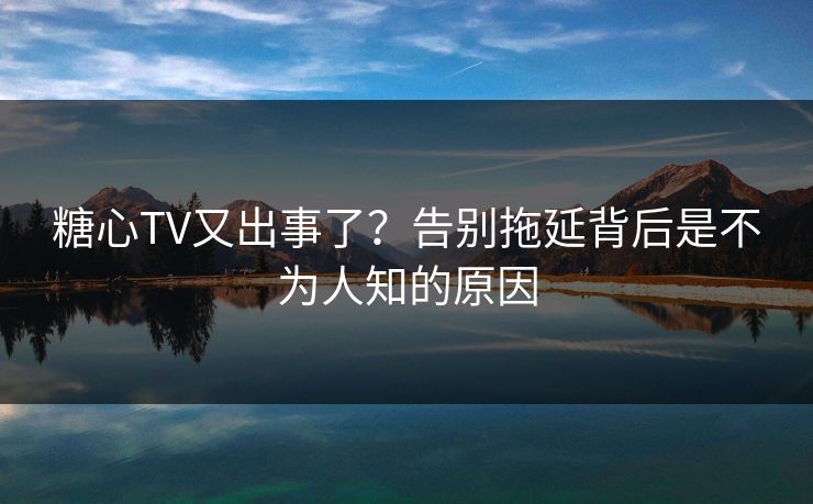糖心TV又出事了？告别拖延背后是不为人知的原因