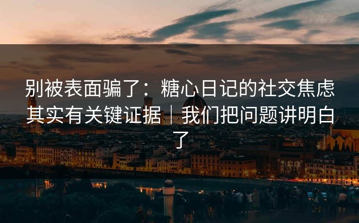 别被表面骗了：糖心日记的社交焦虑其实有关键证据｜我们把问题讲明白了