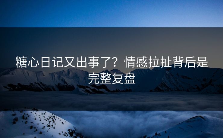 糖心日记又出事了？情感拉扯背后是完整复盘