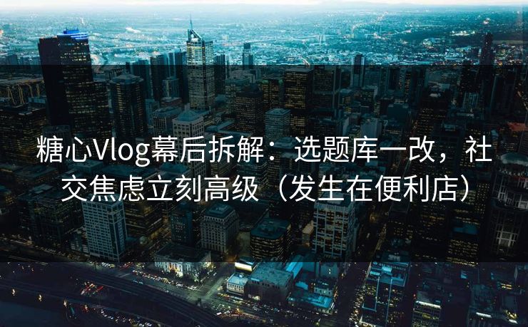 糖心Vlog幕后拆解：选题库一改，社交焦虑立刻高级（发生在便利店）
