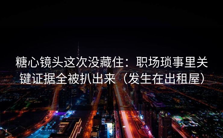 糖心镜头这次没藏住：职场琐事里关键证据全被扒出来（发生在出租屋）