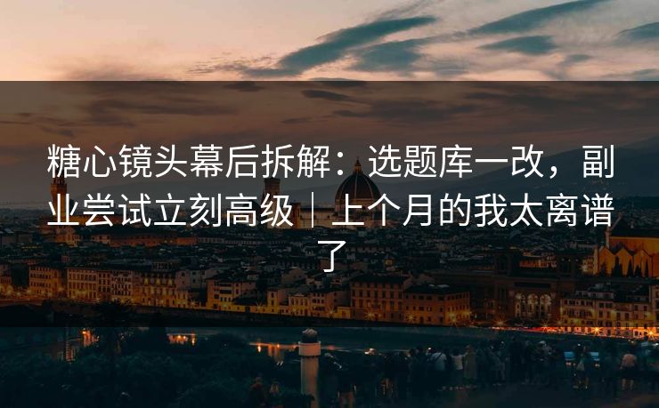 糖心镜头幕后拆解：选题库一改，副业尝试立刻高级｜上个月的我太离谱了