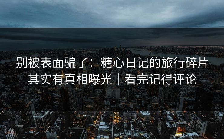 别被表面骗了：糖心日记的旅行碎片其实有真相曝光｜看完记得评论