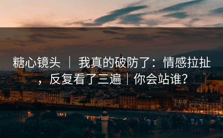 糖心镜头 ｜ 我真的破防了：情感拉扯，反复看了三遍｜你会站谁？