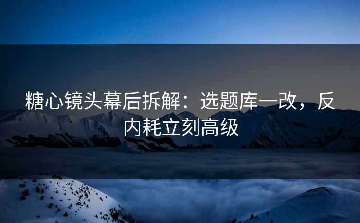糖心镜头幕后拆解：选题库一改，反内耗立刻高级