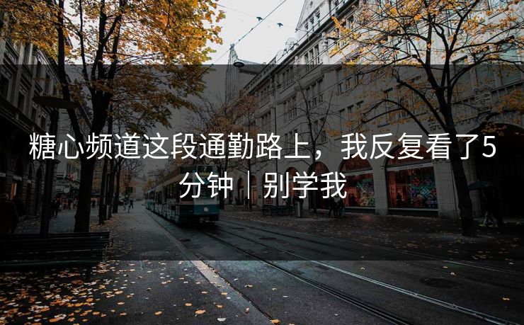 糖心频道这段通勤路上，我反复看了5分钟｜别学我