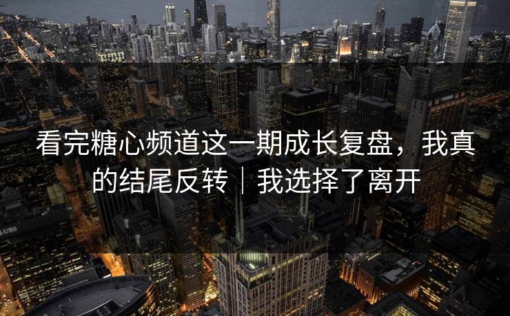 看完糖心频道这一期成长复盘，我真的结尾反转｜我选择了离开