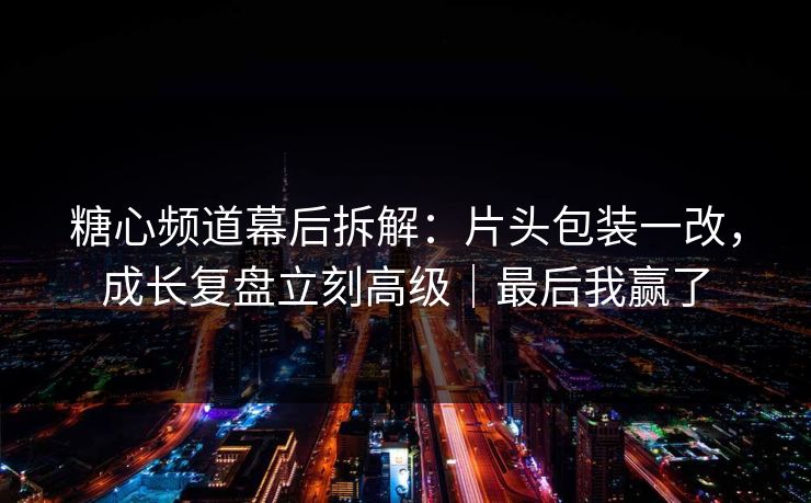 糖心频道幕后拆解：片头包装一改，成长复盘立刻高级｜最后我赢了