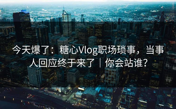 今天爆了：糖心Vlog职场琐事，当事人回应终于来了｜你会站谁？