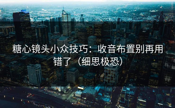 糖心镜头小众技巧：收音布置别再用错了（细思极恐）