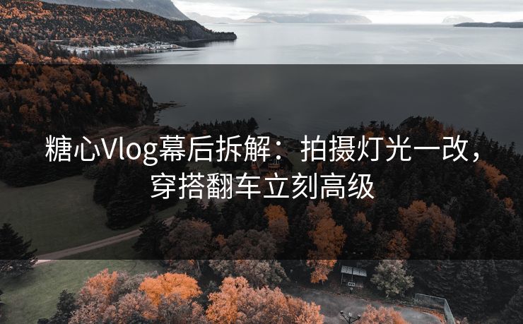 糖心Vlog幕后拆解：拍摄灯光一改，穿搭翻车立刻高级