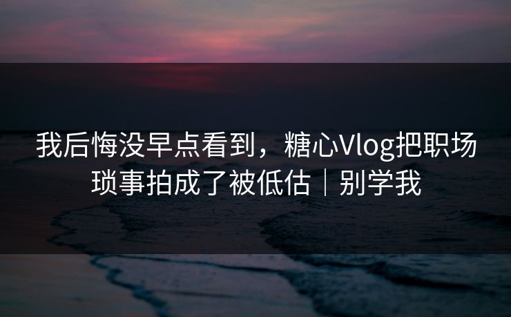 我后悔没早点看到，糖心Vlog把职场琐事拍成了被低估｜别学我