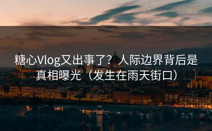 糖心Vlog又出事了？人际边界背后是真相曝光（发生在雨天街口）