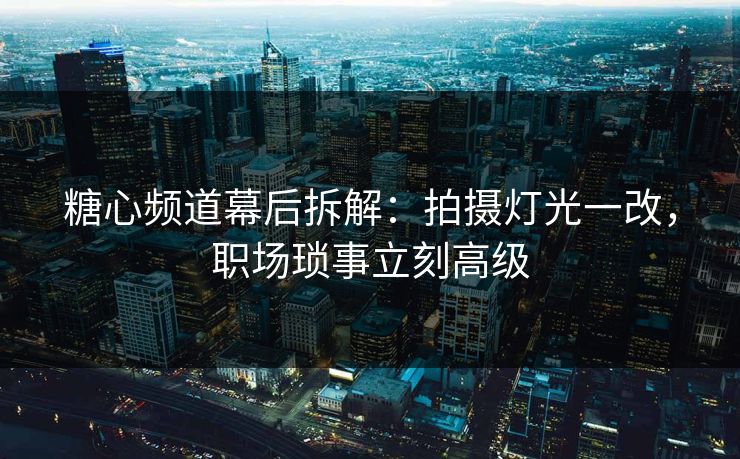 糖心频道幕后拆解：拍摄灯光一改，职场琐事立刻高级