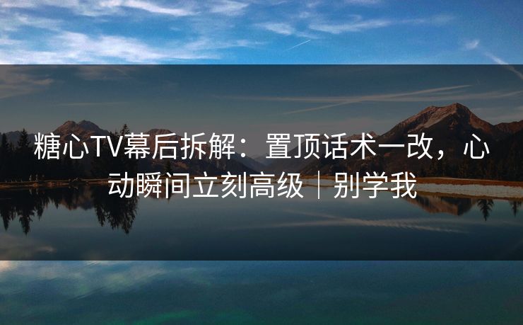 糖心TV幕后拆解：置顶话术一改，心动瞬间立刻高级｜别学我
