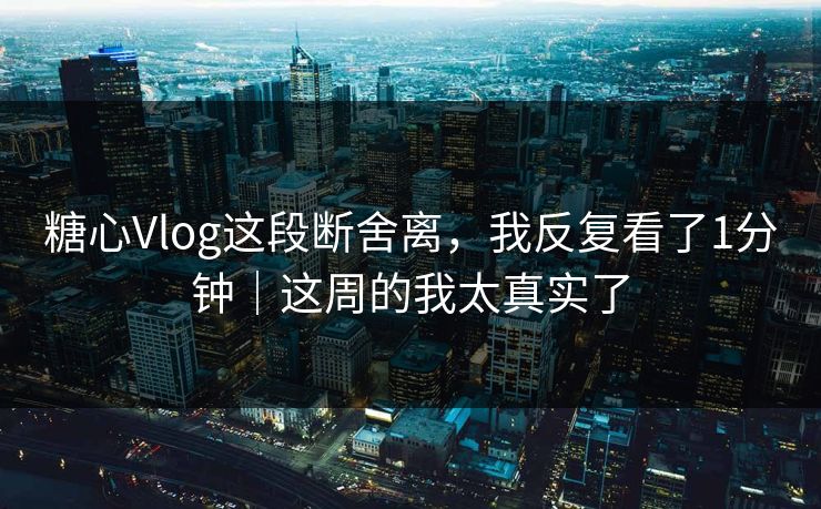糖心Vlog这段断舍离，我反复看了1分钟｜这周的我太真实了