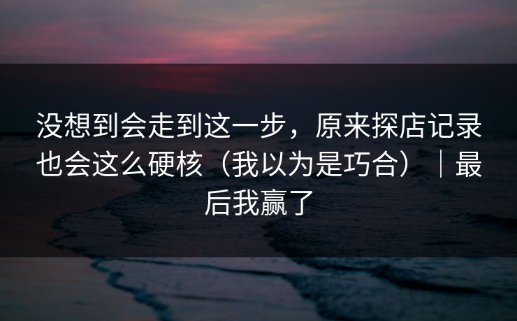 没想到会走到这一步，原来探店记录也会这么硬核（我以为是巧合）｜最后我赢了