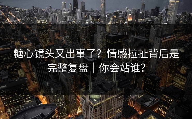 糖心镜头又出事了？情感拉扯背后是完整复盘｜你会站谁？