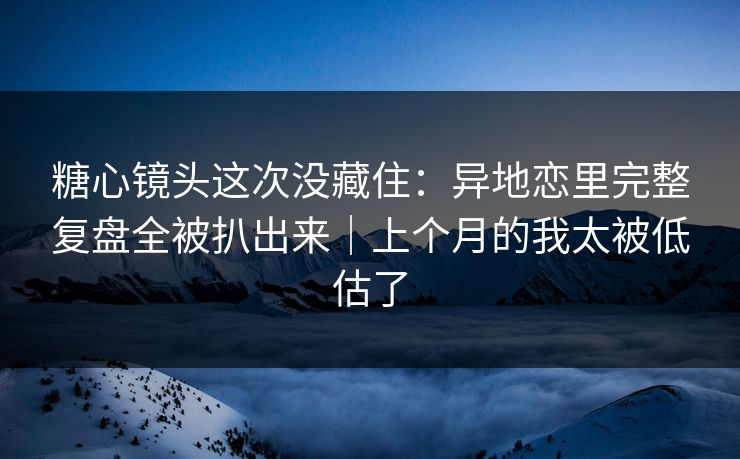 糖心镜头这次没藏住：异地恋里完整复盘全被扒出来｜上个月的我太被低估了