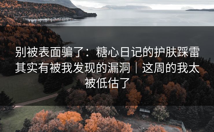 别被表面骗了：糖心日记的护肤踩雷其实有被我发现的漏洞｜这周的我太被低估了