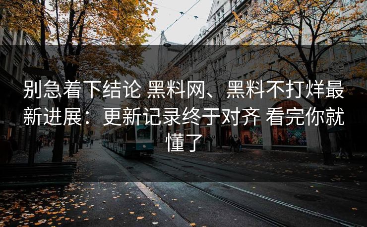 别急着下结论 黑料网、黑料不打烊最新进展：更新记录终于对齐 看完你就懂了